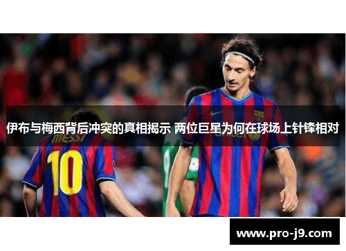 伊布与梅西背后冲突的真相揭示 两位巨星为何在球场上针锋相对
