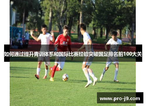 如何通过提升青训体系和国际比赛经验突破国足排名前100大关