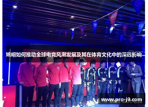 姚明如何推动全球电竞风潮发展及其在体育文化中的深远影响
