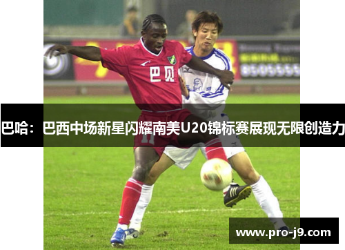 巴哈：巴西中场新星闪耀南美U20锦标赛展现无限创造力