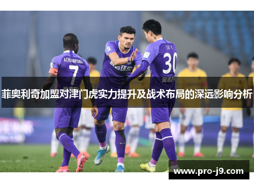 菲奥利奇加盟对津门虎实力提升及战术布局的深远影响分析 菲奥利奇加盟对津门虎实力提升及战术布局的深远影响分析