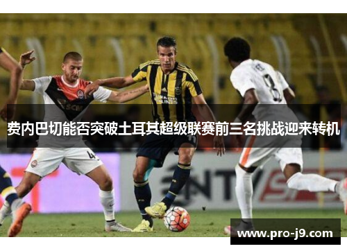 费内巴切能否突破土耳其超级联赛前三名挑战迎来转机