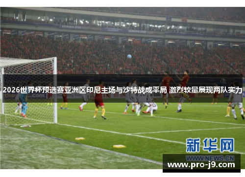 2026世界杯预选赛亚洲区印尼主场与沙特战成平局 激烈较量展现两队实力