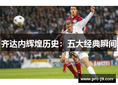 齐达内辉煌历史:五大经典瞬间 齐达内辉煌历史:五大经典瞬间